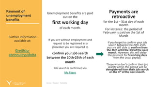 Service – Respect – Reliability
Service – Respect – Reliability
Unemployment benefits are paid
out on the
first working day
of each month.
If you are without employment and
request to be registered as a
jobseeker you are required to
confirm your job search
between the 20th-25th of each
month
Job search is confirmed via
My Pages
Payments are
retroactive
for the 1st – 31st day of each
month
For instance: the period of
February is paid on the 1st of
March
If you forget to confirm your job
search between the 20th-25th,
you are still able to confirm from
the 26th until the 3rd of the next
month. However, this will delay
the payment for 5 working days
from the usual payday.
Those who don’t confirm their job
search within this period will be
deregistered from their job search
on the 4th of the next month.
Payment of
unemployment
benefits
Further information
available at:
Greiðslur
atvinnuleysisbóta
 