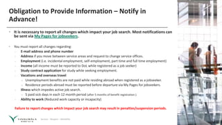 Service – Respect – Reliability
Obligation to Provide Information – Notify in
Advance!
• It is necessary to report all changes which impact your job search. Most notifications can
be sent via My Pages for jobseekers.
• You must report all changes regarding:
› E-mail address and phone number
› Address if you move between service areas and request to change service offices.
› Employment (i.e. incidental employment, self-employment, part time and full time employment)
› Income (all income must be reported to DoL while registered as a job seeker)
› Study contract application for study while seeking employment.
› Vacations and overseas travel
» Unemployment benefits are not paid while residing abroad when registered as a jobseeker.
» Residence periods abroad must be reported before departure via My Pages for jobseekers.
› Illness which impedes active job search.
» 5 paid sick days in each 12 month period (after 5 months of benefit registration ).
› Ability to work (Reduced work capacity or incapacity)
Failure to report changes which impact your job search may result in penalties/suspension periods.
 