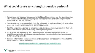 Service – Respect – Reliability
What could cause sanctions/suspension periods?
• Suspension periods and postponement of benefit payments are the sanctions that
The Directorate of Labour may impose if the conditions of the Unemployment
Insurance Act are not fulfilled.
• Suspension periods are periods that the jobseeker is registered in a job search but
does not receive unemployment benefit payments.
• For the suspension period to be considered, the jobseeker must confirm their job
search each month and be actively seeking employment.
• All matters are referred to the Unemployment Insurance Payment Office (Isl.
Greiðslustofa) to be ruled upon. An explanation from the jobseeker is requested
before a ruling is made.
• Further information about sanctions and suspension periods can be found at The
Directorate of Labour’s website:
Upplýsingar um biðtíma og viðurlög á heimasíðunni.
 
