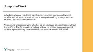 Service – Respect – Reliability
Unreported Work
Individuals who are registered as jobseekers and are paid unemployment
benefits and fail to report and/or income alongside seeking employment can
expect to be sanctioned due to this.
Anyone who undertakes work, whether as an employee or a contractor, without
first notifying The Directorate of Labour will not be entitled to unemployment
benefits again until they have worked for at least six months in Iceland.
 