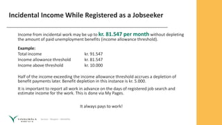 Service – Respect – Reliability
Incidental Income While Registered as a Jobseeker
Income from incidental work may be up to kr. 81.547 per month without depleting
the amount of paid unemployment benefits (income allowance threshold).
Example:
Total income kr. 91.547
Income allowance threshold kr. 81.547
Income above threshold kr. 10.000
Half of the income exceeding the income allowance threshold accrues a depletion of
benefit payments later. Benefit depletion in this instance is kr. 5.000.
It is important to report all work in advance on the days of registered job search and
estimate income for the work. This is done via My Pages.
It always pays to work!
 