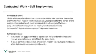 Service – Respect – Reliability
Contractual Work – Self Employment
Contractual work
Those who are offered work as a contractor on the own personal ID number
(kennitala) must register themselves as not unemployed for the period of the
project. Contractual work must be reported in advance via My Pages
(Eng. Actions/Report employment and income/report contractual work)
(Isl. Aðgerðir/Tilkynna um vinnu og tekjur/Tilkynna verktakavinnu).
Self employment
• Individuals are not permitted to operate an independent business and
receive unemployment benefits at the same time.
• It is not permitted to open an employer’s registry (Isl. launagreiðendaskrá)
while being paid unemployment benefits
 