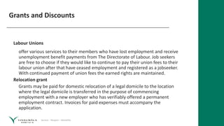 Service – Respect – Reliability
Grants and Discounts
Labour Unions
offer various services to their members who have lost employment and receive
unemployment benefit payments from The Directorate of Labour. Job seekers
are free to choose if they would like to continue to pay their union fees to their
labour union after that have ceased employment and registered as a jobseeker.
With continued payment of union fees the earned rights are maintained.
Relocation grant
Grants may be paid for domestic relocation of a legal domicile to the location
where the legal domicile is transferred in the purpose of commencing
employment with a new employer who has verifiably offered a permanent
employment contract. Invoices for paid expenses must accompany the
application.
 