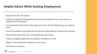 Service – Respect – Reliability
Helpful Advice While Seeking Employment
• Set goals for your job search.
• Follow you goals by listing what tasks you have completed in your job search, i.e.
applications and inquires.
• It is important to be active in your job search from the first day that you are without
work.
• Visit the workplace and speak with the person responsible for hiring at the company.
• Resumé and cover letter are an important job search tools.
• Follow up lodged applications by calling or sending an e-mail.
• Register with employment agencies in your area.
• Activate you networks.
 