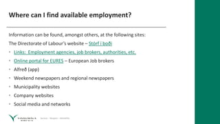 Service – Respect – Reliability
Where can I find available employment?
Information can be found, amongst others, at the following sites:
The Directorate of Labour’s website – Störf í boði
• Links: Employment agencies, job brokers, authorities, etc.
• Online portal for EURES – European Job brokers
• Alfreð (app)
• Weekend newspapers and regional newspapers
• Municipality websites
• Company websites
• Social media and networks
 