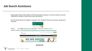 Service – Respect – Reliability
Job Search Assistance
Remember that at the staff at The Directorate of Labour’s service centres around
Iceland are ready to assist with your job search.
On The Directorate of Labour’s website, the chatbot Vinný can answer all general
inquires.
Phone: 515-4800 (call centre), open Mon – Thurs. 9-15 and Fri. 9-13
Service Centres: https://www.vinnumalastofnun.is/en/about-us/service-centres
Good luck
 