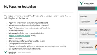 Service – Respect – Reliability
My Pages for Jobseekers
‘My pages’ is your domain at The Directorate of Labour. Here you are able to,
including but not limited to:
› Apply for employment and unemployment benefits
› View the status of your application being processed
› Apply for jobs advertised on the directorate’s website
› Submit documents
› View payslips, letters and responses to letters
› Report all work and income (Video)
› Report vacations
› Change requests for use of personal tax credits
› Change personal information
› Register as a jobseeker without an application for unemployment benefits
› De-register from unemployment benefits
 