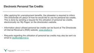 Service – Respect – Reliability
Electronic Personal Tax Credits
• After applying for unemployment benefits, the jobseeker is required to inform
The Directorate of Labour of how he would like to use his personal tax credits.
This is done by sending a request for the utilisation of personal tax credits,
electronically via ‘My Pages’ on the directorate’s website.
• Information about utilised personal tax credits can be found at The Directorate
of Internal Revenue’s (RSK) website, www.skattur.is
• Requests regarding the utilisation of personal tax credits may also be sent via
email to skattkort@vmst.is
 