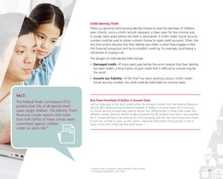 Child Identity Theft
There is a growing trend among identity thieves to steal the identities of children,
even infants, since a child’s records represent a clean slate for the criminal and
it usually takes years before the theft is discovered. A child’s stolen Social Security
number could be used to obtain a driver’s license or open credit accounts. Often, the
first time victims discover that their identity was stolen is when they engage in their
first financial transaction and try to establish credit by, for example, purchasing a
cell phone or buying a car.
The dangers of child identity theft include:
•

	Damaged credit—If many years pass before the victim realizes that their identity
has been stolen, a long history of poor credit that is difficult to unravel may be
the result.

•

	Income tax liability—If the thief has been working using a child’s stolen
Social Security number, the child could be held liable for income taxes.

FACT:

The Federal Trade Commission (FTC)
predicts that 5% of all identity theft
cases target children. The Identity Theft
Resource Center reports that more
than half (54%) of these crimes were
committed against children
under six years old.13

Boy Owes Hundreds of Dollars in Income Taxes
Joshua Sude was in the tenth grade when he received a letter from the Internal Revenue
Service (IRS) claiming that he owed hundreds of dollars in income taxes. As it turns out,
his Social Security number was used to obtain four different jobs in three cities under two
different names. Joshua’s mother finally contacted the IRS to determine how it was possible
for a 12-year-old boy to be working at a fish company and two fast food restaurant chains.
It took her a while to clear up the matter—because there were many people in line in
front of her with similar identity theft issues.14

13
14

Federal Trade Commission, About Identity Theft microsite
Los Angeles Daily News, June 2006

11

 