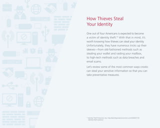 How Thieves Steal
Your Identity
One out of four Americans is expected to become
a victim of identity theft.15 With that in mind, it’s
worth knowing how thieves can steal your identity.
Unfortunately, they have numerous tricks up their
sleeves—from old-fashioned methods such as
stealing your wallet and raiding your mailbox,
to high-tech methods such as data breaches and
email scams.
Let’s review some of the most common ways crooks
can steal your sensitive information so that you can
take preventative measures.

15

Identity Theft Protection site, http://identityprotectiononline.com/2009/07/10/
identity-theft-statistics/

 