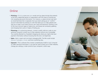 Online
•

	Phishing—Phishing scams are spam emails sent by cybercriminals that pretend
to be from a legitimate person or organization with the intent of tricking you
into revealing personal information. For instance, a cybercriminal may send
an email that looks like it originates from your bank asking you to “confirm”
account information by clicking on a link that takes you to a fake website and
asks you to type in your bank account user name and password. Phishing is one
of the most common types of cybercrime, and thieves are constantly updating
and changing their scams in hopes of fooling you.

•

	Pharming—In a pharming attempt, a hacker installs malicious code on your
personal computer to direct you to fake websites without your knowledge.
You could be directed to a fraudulent shopping site where you might enter your
payment information without knowing that the site is not legitimate.

•

	Spim—Spim is spam sent via instant messaging (IM). The IMs could include
spyware, keyloggers, viruses, and links to phishing sites.

•

	Spyware—This is software that a hacker surreptitiously installs on your computer
to collect personal information. It can also be used to direct you to fake websites,
change your settings, or take control of your computer in other ways.

13

 