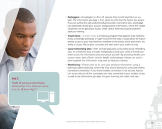 •

	Keyloggers—A keylogger is a form of spyware that records keystrokes as you
type. The information you type is then saved to a file that the hacker can access.
If you are surfing the web and visiting banking and e-commerce sites, a keylogger
can potentially record your account and password information, which the hacker
could then use to get access to your credit card or banking accounts and even
steal your identity.

•

	Trojan horse—A Trojan horse is a malicious program that appears to be harmless.
If you unwittingly download a Trojan horse from the web, it could allow the hacker
remote access to your machine from anywhere in the world, which gives them the
ability to access files on your computer and even watch your screen activity.

•

	Social networking sites—With so much popularity surrounding social networking
sites, it’s sometimes easy to forget that people outside your circle of friends can
often access the information you post about yourself. By providing details such
as your name, date of birth, contact details, and employer, thieves can start to
piece together the information they need to steal your identity.

•

	Wardriving—Thieves also try to steal your personal information using a
technique called wardriving, where they drive around looking for unsecured wireless
connections (networks). If your home wireless connection is not secured, hackers
can access data on all the computers you have connected to your wireless router,
as well as see information you type into your banking and credit card sites.

16

Federal Trade Commission, About Identity Theft microsite

FACT:

Theft of personal identifiable
information from Internet scams
is at an all time high.16

14

 