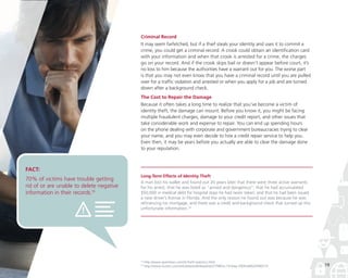 Criminal Record
It may seem farfetched, but if a thief steals your identity and uses it to commit a
crime, you could get a criminal record. A crook could obtain an identification card
with your information and when that crook is arrested for a crime, the charges
go on your record. And if the crook skips bail or doesn’t appear before court, it’s
no loss to him because the authorities have a warrant out for you. The worse part
is that you may not even know that you have a criminal record until you are pulled
over for a traffic violation and arrested or when you apply for a job and are turned
down after a background check.
The Cost to Repair the Damage
Because it often takes a long time to realize that you’ve become a victim of
identity theft, the damage can mount. Before you know it, you might be facing
multiple fraudulent charges, damage to your credit report, and other issues that
take considerable work and expense to repair. You can end up spending hours
on the phone dealing with corporate and government bureaucracies trying to clear
your name, and you may even decide to hire a credit repair service to help you.
Even then, it may be years before you actually are able to clear the damage done
to your reputation.

FACT:

70% of victims have trouble getting
rid of or are unable to delete negative
information in their records.19

Long-Term Effects of Identity Theft
A man lost his wallet and found out 20 years later that there were three active warrants
for his arrest; that he was listed as “armed and dangerous”; that he had accumulated
$50,000 in medical debt for hospital stays he had never taken; and that he had been issued
a new driver’s license in Florida. And the only reason he found out was because he was
refinancing his mortgage, and there was a credit and background check that turned up this
unfortunate information.20

19
20

http://www.spamlaws.com/id-theft-statistics.html
http://www.reuters.com/article/pressRelease/idUS79803+19-May-2009+BW20090519

19

 