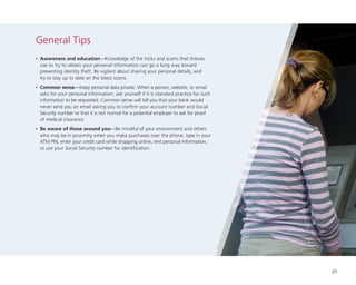 General Tips
•

	Awareness and education—Knowledge of the tricks and scams that thieves
use to try to obtain your personal information can go a long way toward
preventing identity theft. Be vigilant about sharing your personal details, and
try to stay up to date on the latest scams.

•

	Common sense—Keep personal data private. When a person, website, or email
asks for your personal information, ask yourself if it is standard practice for such
information to be requested. Common sense will tell you that your bank would
never send you an email asking you to confirm your account number and Social
Security number or that it is not normal for a potential employer to ask for proof
of medical insurance.

•

	Be aware of those around you—Be mindful of your environment and others
who may be in proximity when you make purchases over the phone, type in your
ATM PIN, enter your credit card while shopping online, text personal information,
or use your Social Security number for identification.

21

 