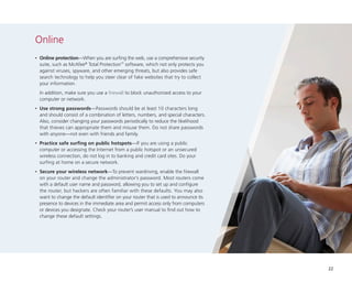 Online
•

	Online protection—When you are surfing the web, use a comprehensive security
suite, such as McAfee® Total Protection™ software, which not only protects you
against viruses, spyware, and other emerging threats, but also provides safe
search technology to help you steer clear of fake websites that try to collect
your information.

	 In addition, make sure you use a firewall to block unauthorized access to your
computer or network.
•

	Use strong passwords—Passwords should be at least 10 characters long
and should consist of a combination of letters, numbers, and special characters.
Also, consider changing your passwords periodically to reduce the likelihood
that thieves can appropriate them and misuse them. Do not share passwords
with anyone—not even with friends and family.

•

	Practice safe surfing on public hotspots—If you are using a public
computer or accessing the Internet from a public hotspot or an unsecured
wireless connection, do not log in to banking and credit card sites. Do your
surfing at home on a secure network.

•

	Secure your wireless network—To prevent wardriving, enable the firewall
on your router and change the administrator’s password. Most routers come
with a default user name and password, allowing you to set up and configure
the router, but hackers are often familiar with these defaults. You may also
want to change the default identifier on your router that is used to announce its
presence to devices in the immediate area and permit access only from computers
or devices you designate. Check your router’s user manual to find out how to
change these default settings.

22

 