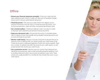 Offline
•

	Review your financial statements promptly—Check your credit card and
bank statements each month to make sure there are no fraudulent charges
and to confirm that you authorized all transactions.

•

	Shred documents—The only way to keep thieves from digging up your
personal information from the trash is to shred sensitive documents, such
as financial statements, credit card offers, and expired identification cards.

•

	Get a locked mailbox—Traditional mailboxes make it too easy for crooks
to steal your bank statements and sensitive financial documents.

•

	Keep your documents safe—Put personal documents in a lockable drawer,
safe, or cabinet at home, and consider storing valuable financial documents such
as stock certificates at your bank.

•

	Monitor credit history—Because it can take a long time to discover that you’ve
become a victim of identity theft, you should monitor your credit history to see
if there are accounts or delinquent payments of which you may be unaware. There
are a number of websites that offer free access to your credit reports, as well
as paid services that monitor your credit for you.

•

	Use a protection service—Identity protection services help safeguard your
identity by monitoring your credit, as well as providing proactive protection, such
as sending notifications when new accounts are opened in your name. These
services are usually provided for a monthly fee that includes free access to your
credit reports.

23

 
