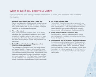What to Do if You Become a Victim
If you discover that your identity has been compromised or stolen, take immediate steps to address
the situation.
1.	 Notify the credit bureaus and create a fraud alert	
Call the fraud department of the three credit bureaus (Experian,
Equifax, and TransUnion) and notify them of the situation.
They can set up fraud alerts on your account that will require
creditors to call you before extending credit.
2.	 File a police report	
If you know your identity has been stolen, file an identity
theft report with your local police department, which maintains a list of fraudulent accounts. Keep a copy of the report
so you can give the number of your investigator to creditors
and others who may ask you to verify that your identity has
been stolen.
3.	 Contact financial institutions and agencies where 	
your accounts may be affected
Call your bank and creditors to inform them of the situation
and flag any fraudulent charges or withdrawals from your
accounts and then follow up in writing. Verify that the charges
have been removed from your accounts, and if necessary close
the account. Keep copies, document conversations, and maintain records related to the theft. If you believe that your Social
Security number has been compromised, contact the Social
Security Administration Inspector General to get a new number.

4.	 Put a credit freeze in place	
You can block thieves from opening new accounts in your
name by freezing or locking access to your credit file at the
three credit bureaus. If a thief tries to open a new account,
he will be denied credit because the potential creditor or
service provider will not be able to check your credit file.
5.	 Notify the Federal Trade Commission (FTC)	
Although the FTC does not investigate identity theft it
communicates with investigators across the country helping
to stop identity thieves.
6.	 Consider legal help or an identity restoration specialist	
If you feel overwhelmed by the extent of the damage, you
may want to consider hiring legal counsel to help you deal
with debt collectors, credit bureaus, and creditors. Identity
restoration specialists can also help guide you through fixing
the problem. For instance, you can call the McAfee Cybercrime
Response Unit for free advice on what to do in the case of
identity theft.

24

 