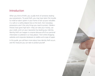 Introduction
When you think of theft, you usually think of someone stealing
your possessions. To avoid theft, you may have taken the trouble
to install an alarm system in your home or lock up your valuables
in a safe or a safety deposit box at the bank. But nowadays,
possessions aren’t the only things you need to protect. Modern
thieves have gone high-tech—they can take your money, use
your credit, and ruin your reputation by stealing your identity.
Identity theft can happen to anyone because all of our personal
information is scattered in so many places—from online shopping
websites and corporate databases to wallets and scraps of paper.
In this guide, you will learn more about how identity theft occurs
and the measures you can take to protect yourself.

3

 