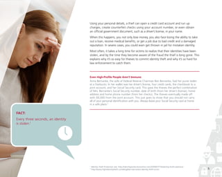 Using your personal details, a thief can open a credit card account and run up
charges, create counterfeit checks using your account number, or even obtain
an official government document, such as a driver’s license, in your name.
When this happens, you not only lose money, you also face losing the ability to take
out a loan, receive medical benefits, or get a job due to bad credit and a damaged
reputation. In severe cases, you could even get thrown in jail for mistaken identity.
Most often, it takes a long time for victims to realize that their identities have been
stolen, and by the time they become aware of the fraud the thief is long gone. This
explains why it’s so easy for thieves to commit identity theft and why it’s so hard for
law enforcement to catch them.

Even High-Profile People Aren’t Immune
Anna Bernanke, the wife of Federal Reserve Chairman Ben Bernanke, had her purse stolen
at a Starbucks. In her wallet was her driver’s license, four credit cards, the checkbook to a
joint account, and her Social Security card. This gave the thieves the perfect combination
of Mrs. Bernanke’s Social Security number, date of birth (from her driver’s license), home
address and home phone number (from her checks). The thieves eventually made off
with $9,000 from the joint account. This just goes to show that you should not carry
all of your personal identification with you. Always leave your Social Security card at home
in a safe place.2

FACT:

Every three seconds, an identity
is stolen.1

1
2

Identity Theft Protection site, http://identityprotectiononline.com/2009/07/10/identity-theft-statistics/
http://www.fightidentitytheft.com/blog/ben-bernanke-identity-theft-victim

5

 