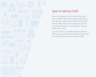 Types of Identity Theft
When most people think of identity theft they
think of stolen credit cards or banking information,
but there are actually various kinds of identity theft
that can affect other important areas of your life,
such as your healthcare, your reputation, and your
child’s credit record.
Let’s take a look at the different kinds of identity
theft so you can gain a better understanding of what
you need to do to protect you and your family.

 