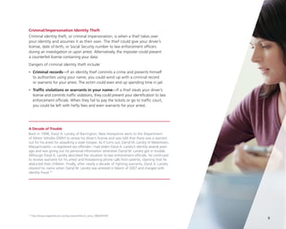 Criminal/Impersonation Identity Theft
Criminal identity theft, or criminal impersonation, is when a thief takes over
your identity and assumes it as their own. The thief could give your driver’s
license, date of birth, or Social Security number to law enforcement officers
during an investigation or upon arrest. Alternatively, the imposter could present
a counterfeit license containing your data.
Dangers of criminal identity theft include:
•

	Criminal records—If an identity thief commits a crime and presents himself
to authorities using your name, you could wind up with a criminal record
or warrants for your arrest. The victim could even end up spending time in jail.

•

	Traffic violations or warrants in your name—If a thief steals your driver’s
license and commits traffic violations, they could present your identification to law
enforcement officials. When they fail to pay the tickets or go to traffic court,
you could be left with hefty fees and even warrants for your arrest.

A Decade of Trouble
Back in 1998, Daryl A. Landry of Barrington, New Hampshire went to the Department
of Motor Vehicles (DMV) to renew his driver’s license and was told that there was a warrant
out for his arrest for assaulting a state trooper. As it turns out, Darryl M. Landry of Watertown,
Massachusetts—a registered sex offender—had stolen Daryl A. Landry’s identity several years
ago and was giving out his personal information whenever Darryl M. Landry got in trouble.
Although Daryl A. Landry described the situation to law enforcement officials, he continued
to receive warrants for his arrest and threatening phone calls from parents, claiming that he
abducted their children. Finally, after nearly a decade of fighting warrants, Daryl A. Landry
cleared his name when Darryl M. Landry was arrested in March of 2007 and charged with
identity fraud.10

10

http://www.eagletribune.com/punewsnh/local_story_080093930

9

 