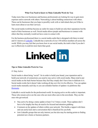 What You Need to Know to Make LinkedIn Work for You

Today more than ever businesses and business professionals are looking for way to gain more
exposure and to network with others. Networking is about building connections with others.
These can be businesses that you hope to possibly work with or individuals that you’d like to
learn more about or use their services.

The social media world has become an outlet for many to build not only their reputations but the
reach of their businesses as well. Social media allows people and businesses to connect with
others that they normally would not have come in contact with.

For the business professional there is a social media outlet that is designed with them in mind
and it’s known as LinkedIn. LinkedIn has a network of over 150 million members all across the
world. While you may feel that you know how to use social media, the truth is that if you don’t
use it effectively it could do more harm than good.




Tips to Make LinkedIn Work for You

#1 Stay Active

Social media is about being “social”. So in order to build your brand, your reputation and to
build your network of connections you need to stay active with social media. Many tend to put
social media on the back burner because they feel they simply don’t have time to dedicate to it.
Social media works but it doesn’t take working all day on it for it to be effective. You can update
social media manually each day or you can schedule batches of updates via platforms like
Hootsuite.

LinkedIn is social media for the professional world. So staying active on this outlet is important.
Those who remain active are the ones who are most often seen in the newsfeeds. They are the
ones who get noticed.

       Stay active by doing a status update at least 3 to 5 times a week. These updates don’t
       have to be lengthy but they do need to be focused and attention grabbing.
       Comment on the updates of others within your network. This builds a rapport with them
       and can easily kick start a conversation that is beneficial for you both.
       Join LinkedIn groups that not only interest you but also may be starting points to finding
       potential new clients or business partners.
 