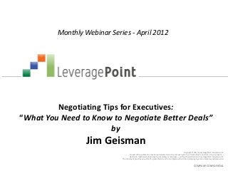 Monthly Webinar Series - April 2012




         Negotiating Tips for Executives:
“What You Need to Know to Negotiate Better Deals”
                       by
                  Jim Geisman
                                                                                                             Copyright © 2012 by LeveragePoint Innovations Inc.
                                      No part of this publication may be reproduced, stored in a retrieval system, or transmitted in any form or by any means —
                                     electronic, mechanical, photocopying, recording, or otherwise — without the permission of LeveragePoint Innovations Inc.
                             This document provides an outline of a presentation and is incomplete without the accompanying oral commentary and discussion.


                                                                                                                        COMPANY CONFIDENTIAL
 