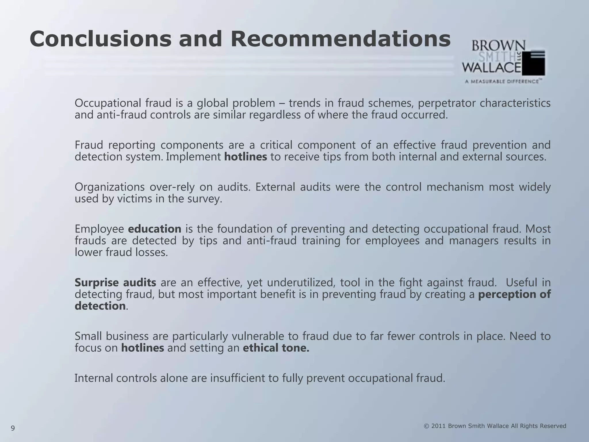 Conclusions and Recommendations

       Occupational fraud is a global problem – trends in fraud schemes, perpetrator characteristics
       and anti-fraud controls are similar regardless of where the fraud occurred.

       Fraud reporting components are a critical component of an effective fraud prevention and
       detection system. Implement hotlines to receive tips from both internal and external sources.

       Organizations over-rely on audits. External audits were the control mechanism most widely
       used by victims in the survey.

       Employee education is the foundation of preventing and detecting occupational fraud. Most
       frauds are detected by tips and anti-fraud training for employees and managers results in
       lower fraud losses.

       Surprise audits are an effective, yet underutilized, tool in the fight against fraud. Useful in
       detecting fraud, but most important benefit is in preventing fraud by creating a perception of
       detection.

       Small business are particularly vulnerable to fraud due to far fewer controls in place. Need to
       focus on hotlines and setting an ethical tone.

       Internal controls alone are insufficient to fully prevent occupational fraud.



9                                                                              © 2011 Brown Smith Wallace All Rights Reserved
 