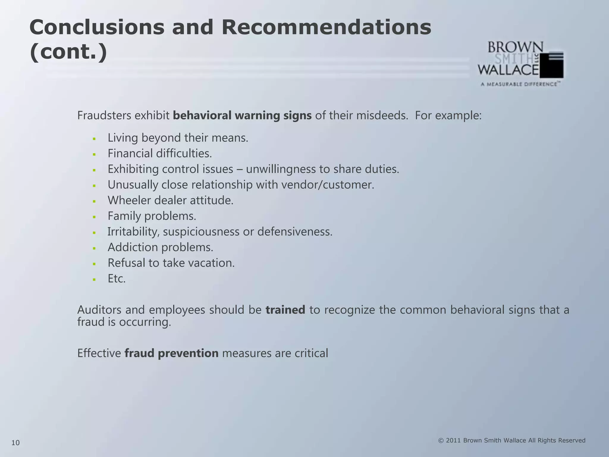 Conclusions and Recommendations
     (cont.)

        Fraudsters exhibit behavioral warning signs of their misdeeds. For example:
             Living beyond their means.
             Financial difficulties.
             Exhibiting control issues – unwillingness to share duties.
             Unusually close relationship with vendor/customer.
             Wheeler dealer attitude.
             Family problems.
             Irritability, suspiciousness or defensiveness.
             Addiction problems.
             Refusal to take vacation.
             Etc.

        Auditors and employees should be trained to recognize the common behavioral signs that a
        fraud is occurring.

        Effective fraud prevention measures are critical




10                                                                         © 2011 Brown Smith Wallace All Rights Reserved
 