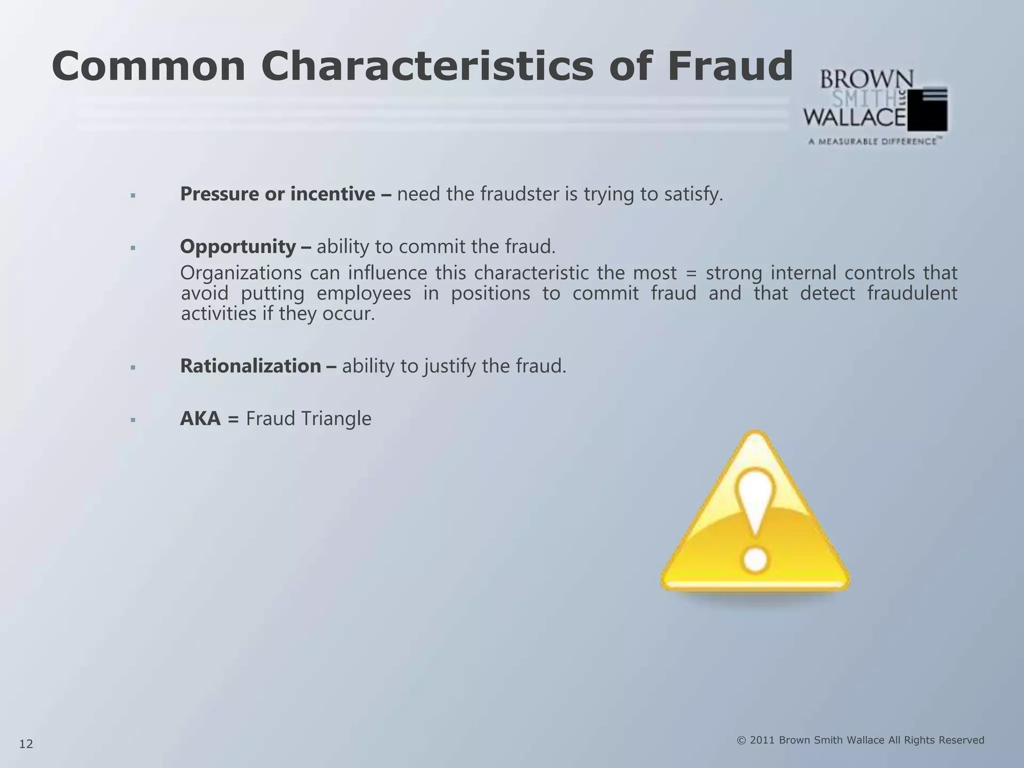 Common Characteristics of Fraud


           Pressure or incentive – need the fraudster is trying to satisfy.

           Opportunity – ability to commit the fraud.
            Organizations can influence this characteristic the most = strong internal controls that
            avoid putting employees in positions to commit fraud and that detect fraudulent
            activities if they occur.

           Rationalization – ability to justify the fraud.

           AKA = Fraud Triangle




12                                                                             © 2011 Brown Smith Wallace All Rights Reserved
 