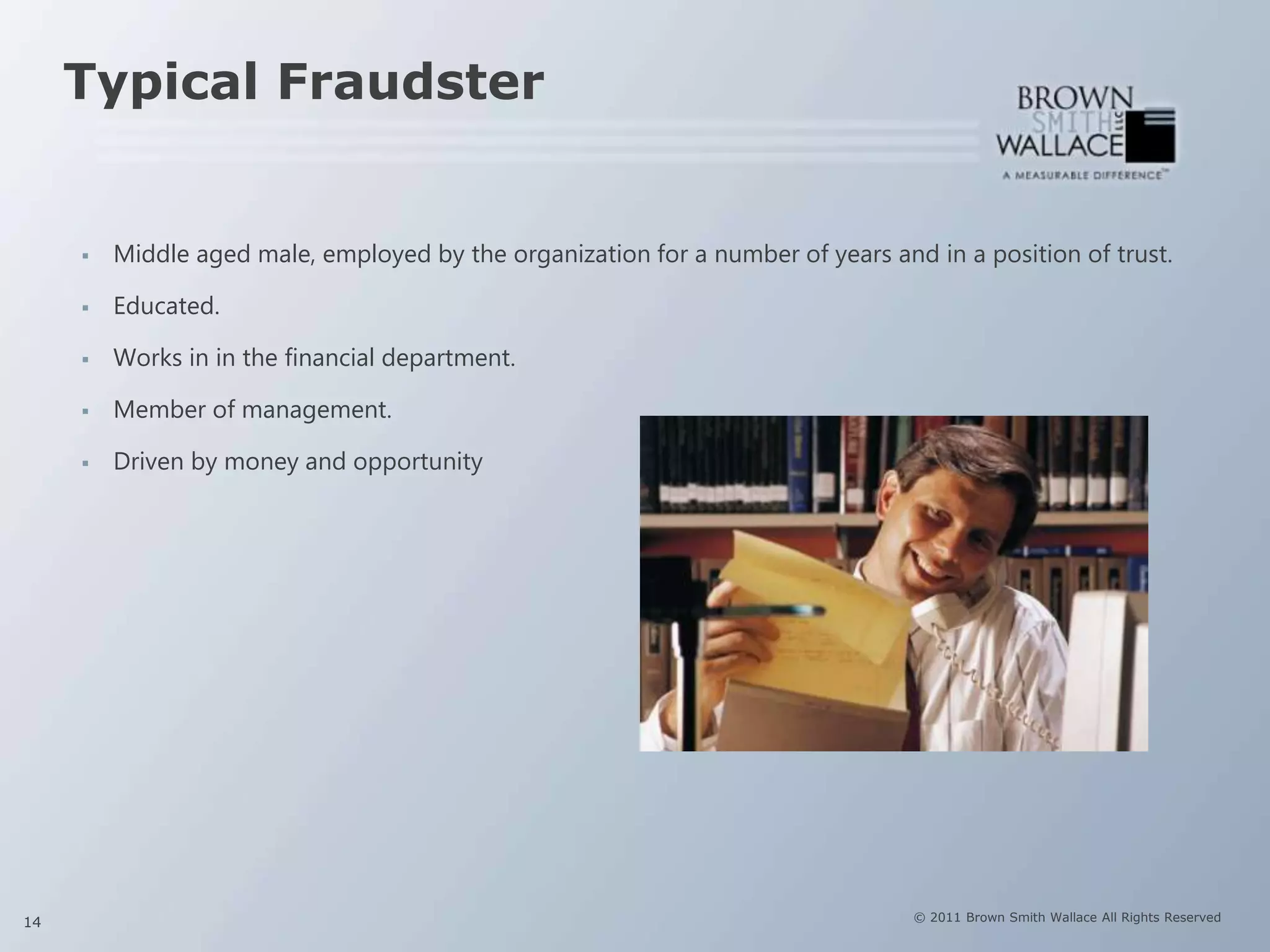 Typical Fraudster


        Middle aged male, employed by the organization for a number of years and in a position of trust.

        Educated.

        Works in in the financial department.

        Member of management.

        Driven by money and opportunity




14                                                                               © 2011 Brown Smith Wallace All Rights Reserved
 