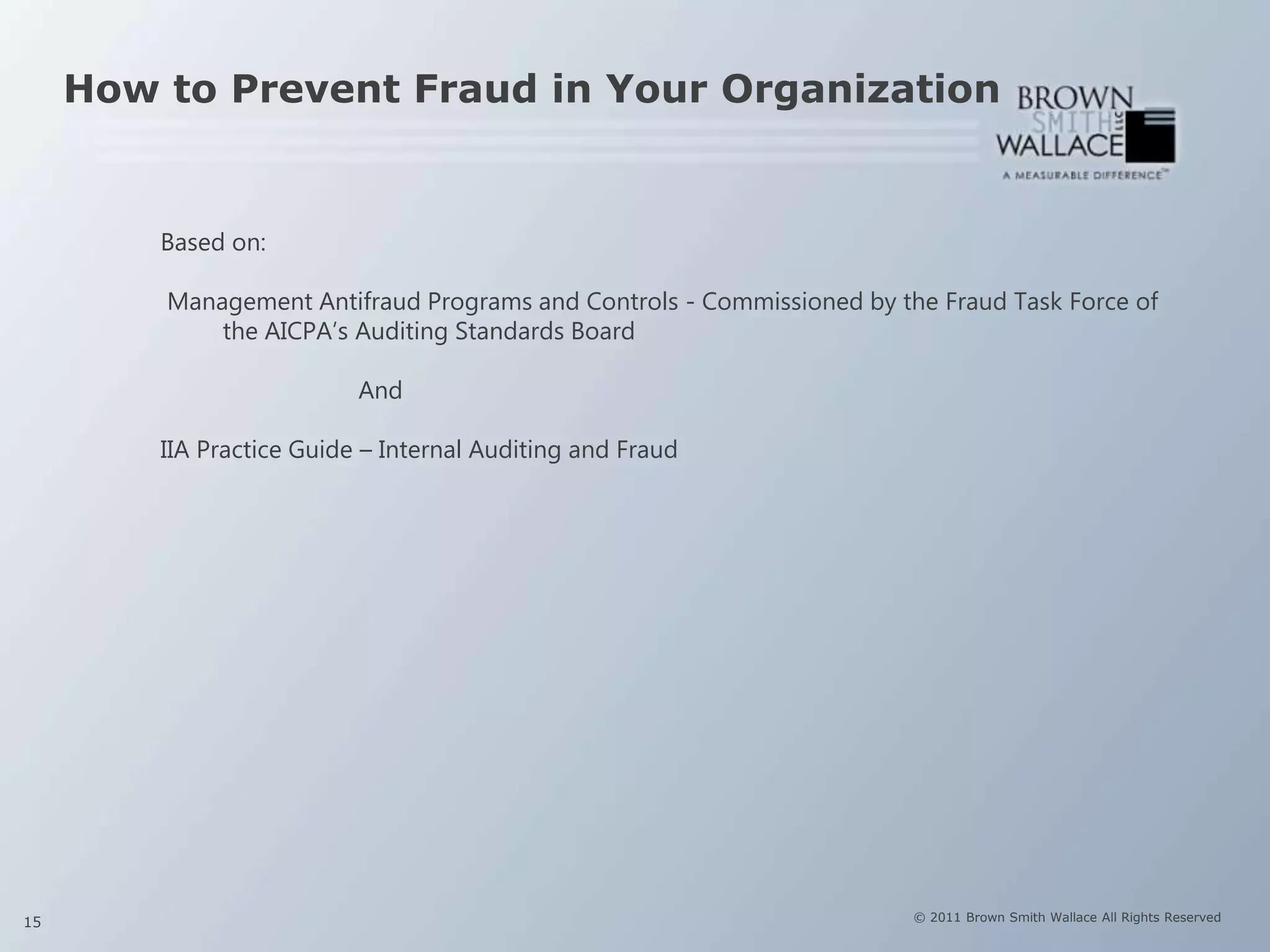 How to Prevent Fraud in Your Organization


         Based on:

         Management Antifraud Programs and Controls - Commissioned by the Fraud Task Force of
             the AICPA’s Auditing Standards Board

                           And

         IIA Practice Guide – Internal Auditing and Fraud




15                                                                      © 2011 Brown Smith Wallace All Rights Reserved
 