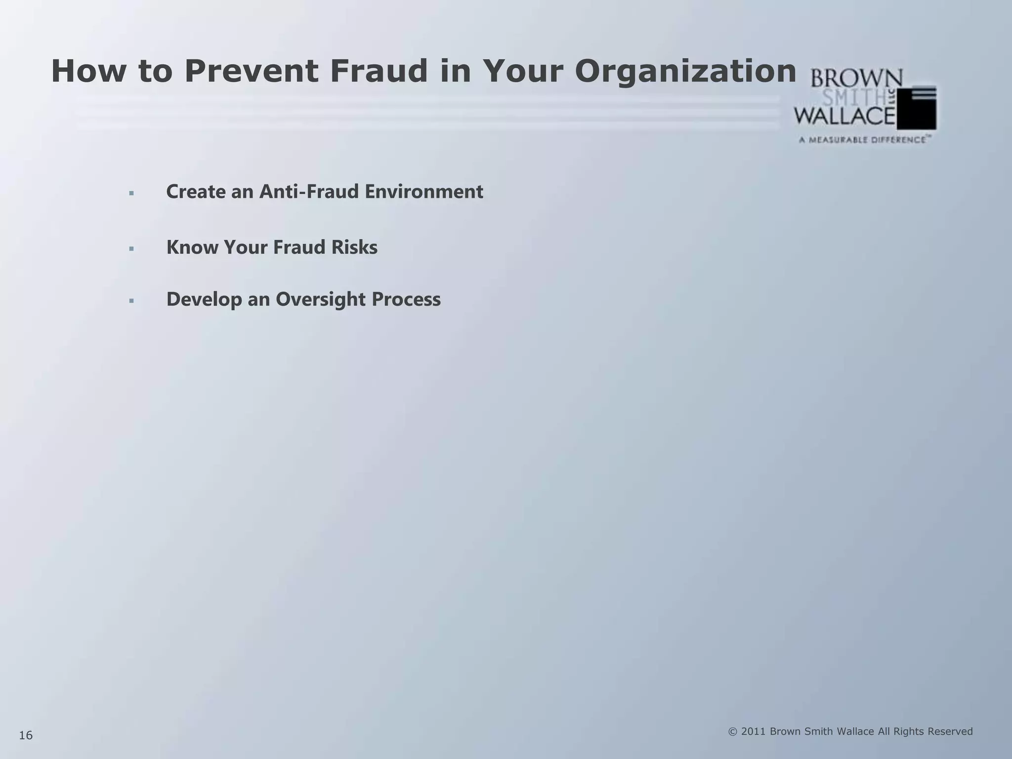 How to Prevent Fraud in Your Organization


            Create an Anti-Fraud Environment

            Know Your Fraud Risks

            Develop an Oversight Process




16                                              © 2011 Brown Smith Wallace All Rights Reserved
 