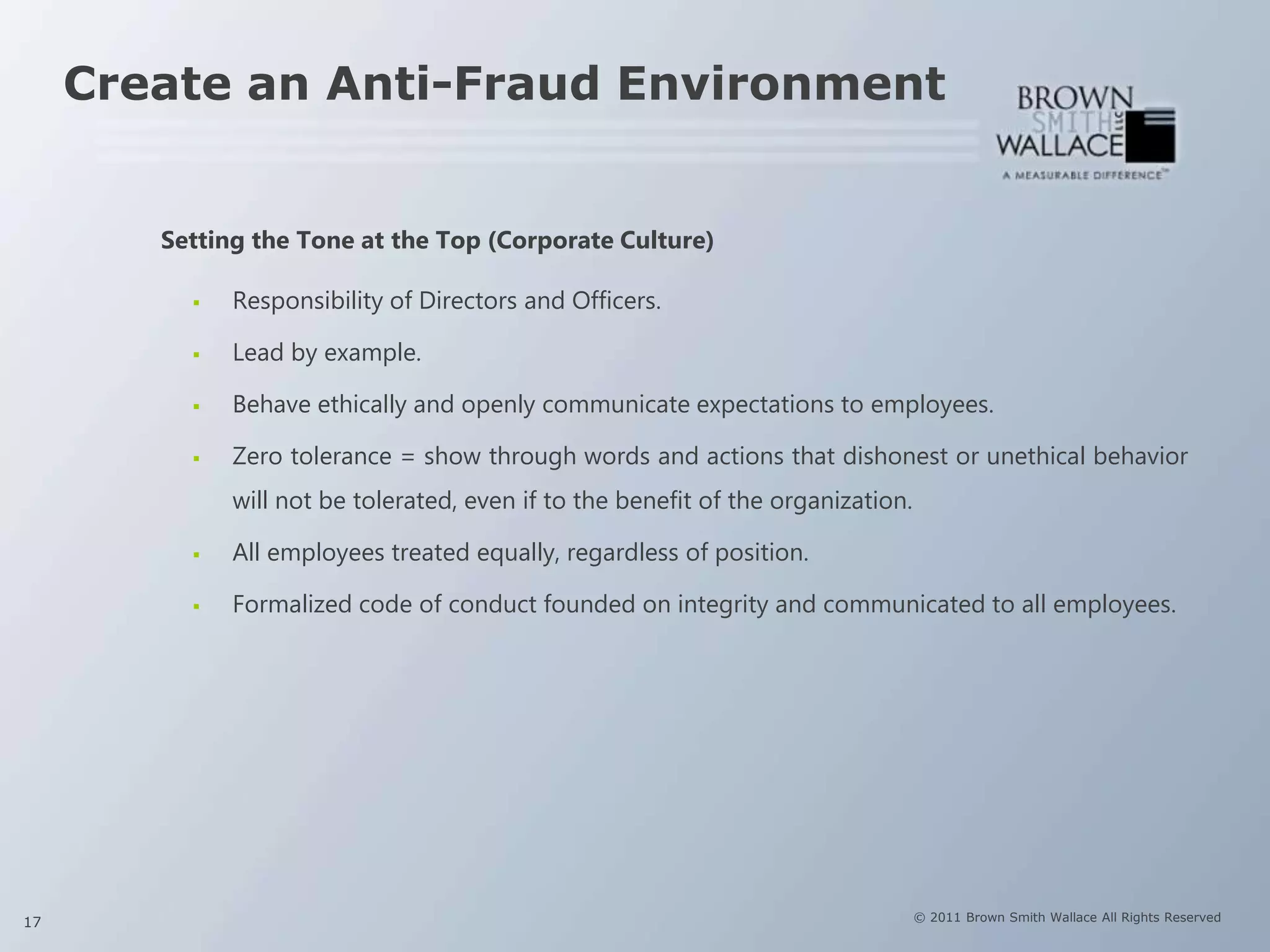 Create an Anti-Fraud Environment


        Setting the Tone at the Top (Corporate Culture)

             Responsibility of Directors and Officers.

             Lead by example.

             Behave ethically and openly communicate expectations to employees.

             Zero tolerance = show through words and actions that dishonest or unethical behavior
              will not be tolerated, even if to the benefit of the organization.

             All employees treated equally, regardless of position.

             Formalized code of conduct founded on integrity and communicated to all employees.




17                                                                                 © 2011 Brown Smith Wallace All Rights Reserved
 