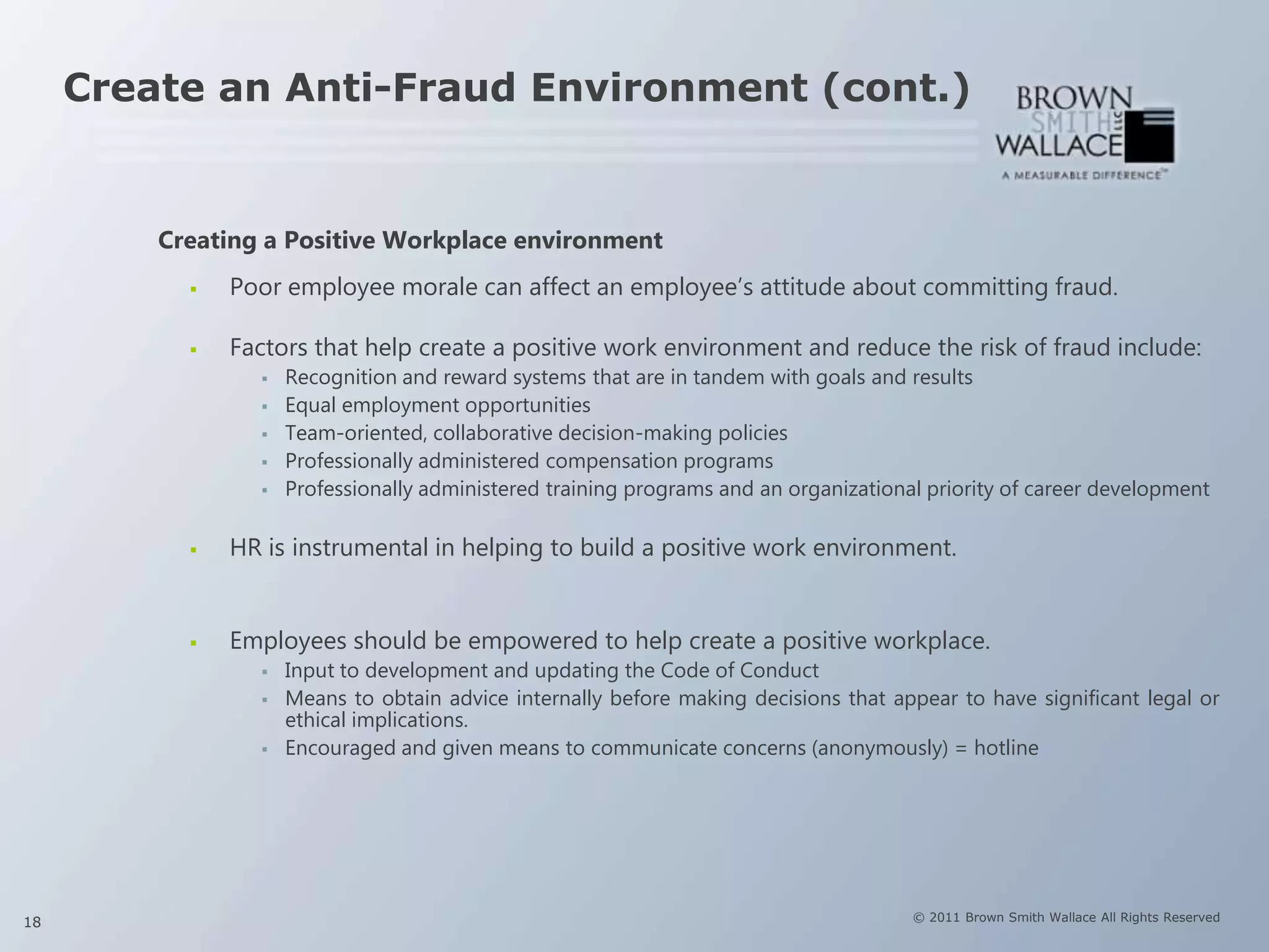 Create an Anti-Fraud Environment (cont.)


         Creating a Positive Workplace environment
              Poor employee morale can affect an employee’s attitude about committing fraud.

              Factors that help create a positive work environment and reduce the risk of fraud include:
                    Recognition and reward systems that are in tandem with goals and results
                    Equal employment opportunities
                    Team-oriented, collaborative decision-making policies
                    Professionally administered compensation programs
                    Professionally administered training programs and an organizational priority of career development

              HR is instrumental in helping to build a positive work environment.


              Employees should be empowered to help create a positive workplace.
                    Input to development and updating the Code of Conduct
                    Means to obtain advice internally before making decisions that appear to have significant legal or
                     ethical implications.
                    Encouraged and given means to communicate concerns (anonymously) = hotline




18                                                                                     © 2011 Brown Smith Wallace All Rights Reserved
 