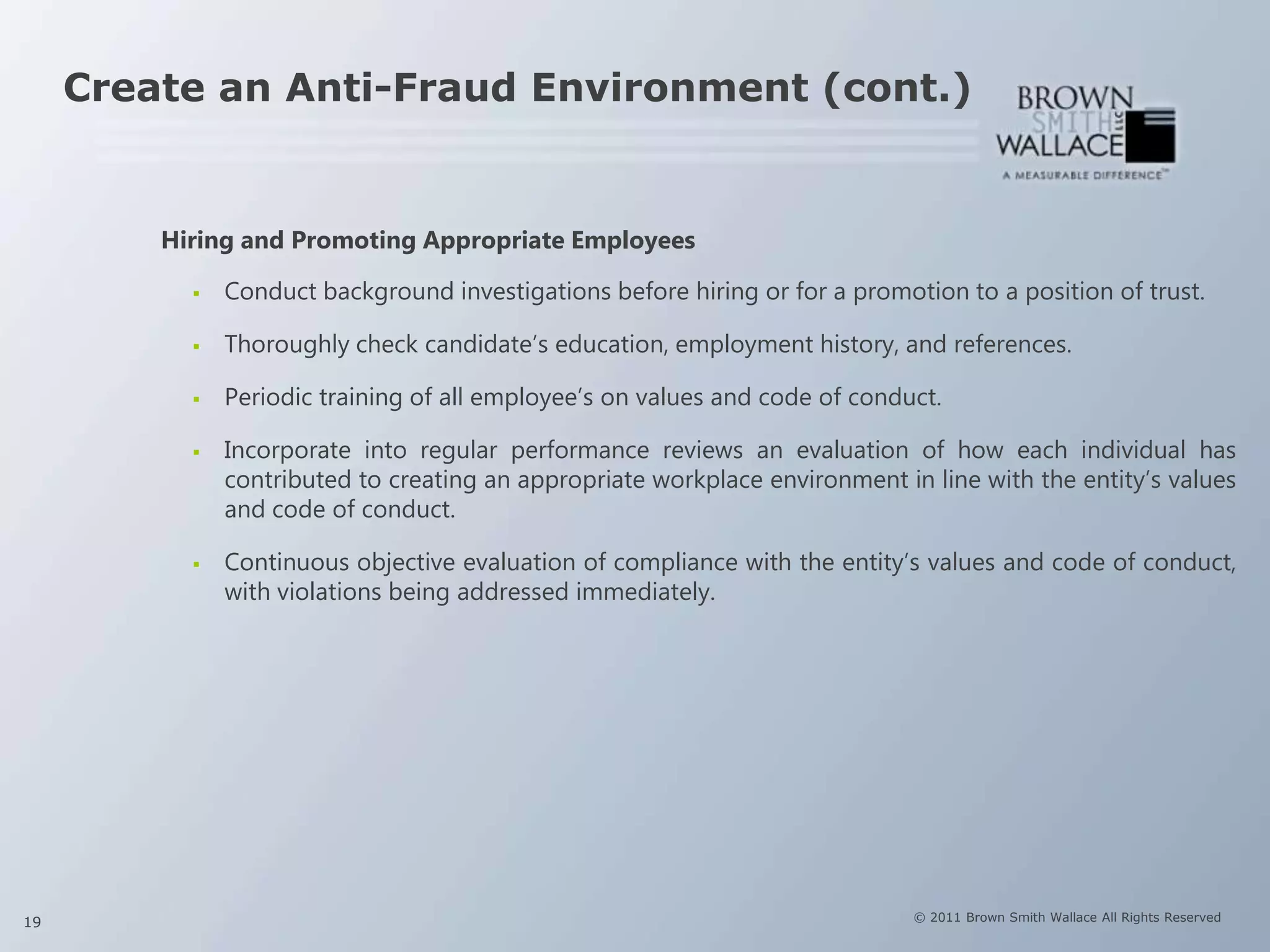 Create an Anti-Fraud Environment (cont.)


         Hiring and Promoting Appropriate Employees

              Conduct background investigations before hiring or for a promotion to a position of trust.

              Thoroughly check candidate’s education, employment history, and references.

              Periodic training of all employee’s on values and code of conduct.

              Incorporate into regular performance reviews an evaluation of how each individual has
               contributed to creating an appropriate workplace environment in line with the entity’s values
               and code of conduct.

              Continuous objective evaluation of compliance with the entity’s values and code of conduct,
               with violations being addressed immediately.




19                                                                            © 2011 Brown Smith Wallace All Rights Reserved
 
