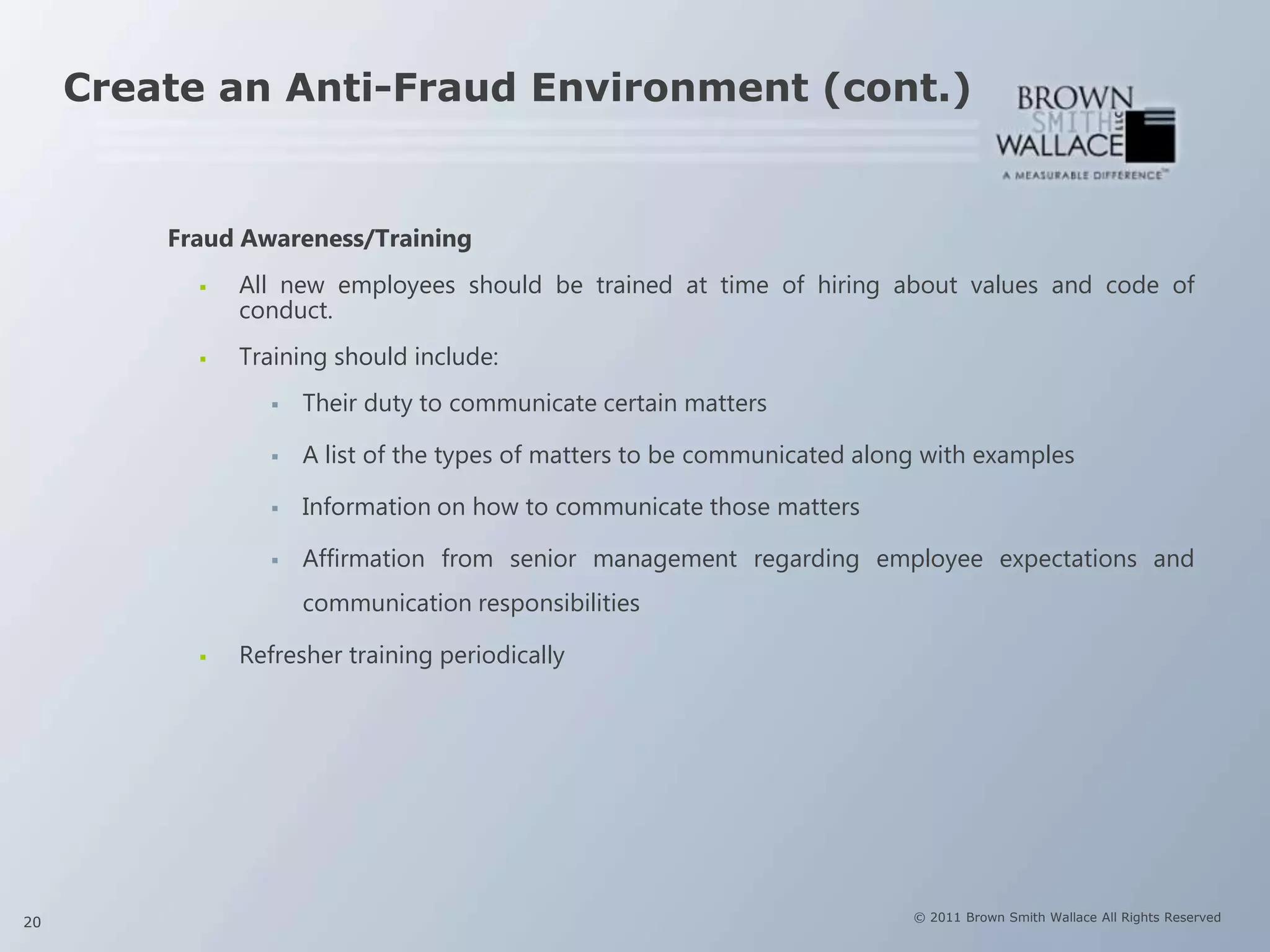 Create an Anti-Fraud Environment (cont.)


         Fraud Awareness/Training
              All new employees should be trained at time of hiring about values and code of
               conduct.
              Training should include:
                     Their duty to communicate certain matters

                     A list of the types of matters to be communicated along with examples

                     Information on how to communicate those matters

                     Affirmation from senior management regarding employee expectations and
                      communication responsibilities

              Refresher training periodically




20                                                                          © 2011 Brown Smith Wallace All Rights Reserved
 