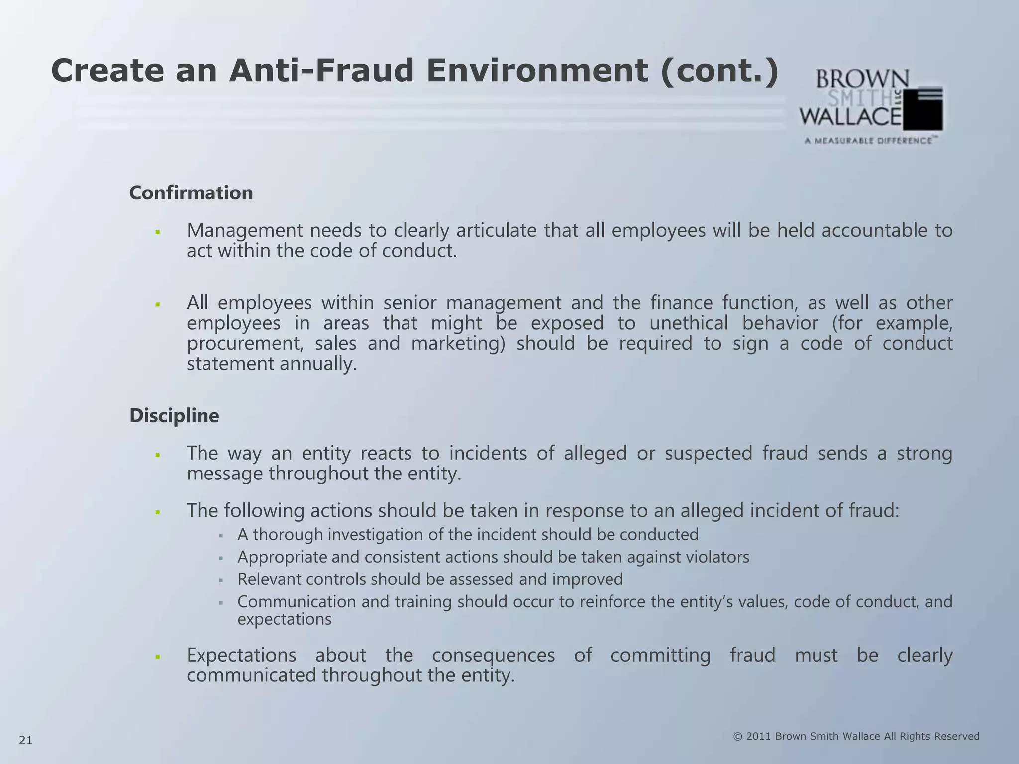 Create an Anti-Fraud Environment (cont.)


         Confirmation
              Management needs to clearly articulate that all employees will be held accountable to
               act within the code of conduct.

              All employees within senior management and the finance function, as well as other
               employees in areas that might be exposed to unethical behavior (for example,
               procurement, sales and marketing) should be required to sign a code of conduct
               statement annually.

         Discipline
              The way an entity reacts to incidents of alleged or suspected fraud sends a strong
               message throughout the entity.
              The following actions should be taken in response to an alleged incident of fraud:
                     A thorough investigation of the incident should be conducted
                     Appropriate and consistent actions should be taken against violators
                     Relevant controls should be assessed and improved
                     Communication and training should occur to reinforce the entity’s values, code of conduct, and
                      expectations

              Expectations about the consequences of committing fraud must be clearly
               communicated throughout the entity.


21                                                                                     © 2011 Brown Smith Wallace All Rights Reserved
 