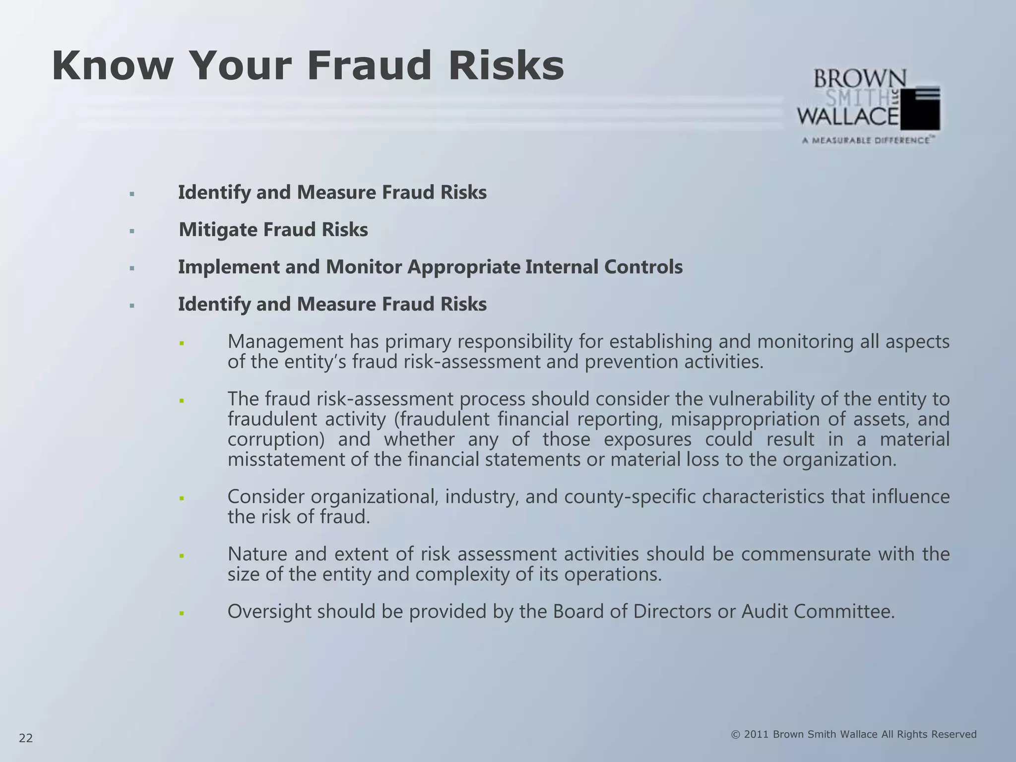 Know Your Fraud Risks


           Identify and Measure Fraud Risks
           Mitigate Fraud Risks
           Implement and Monitor Appropriate Internal Controls
           Identify and Measure Fraud Risks
                Management has primary responsibility for establishing and monitoring all aspects
                 of the entity’s fraud risk-assessment and prevention activities.
                The fraud risk-assessment process should consider the vulnerability of the entity to
                 fraudulent activity (fraudulent financial reporting, misappropriation of assets, and
                 corruption) and whether any of those exposures could result in a material
                 misstatement of the financial statements or material loss to the organization.
                Consider organizational, industry, and county-specific characteristics that influence
                 the risk of fraud.
                Nature and extent of risk assessment activities should be commensurate with the
                 size of the entity and complexity of its operations.
                Oversight should be provided by the Board of Directors or Audit Committee.




22                                                                          © 2011 Brown Smith Wallace All Rights Reserved
 