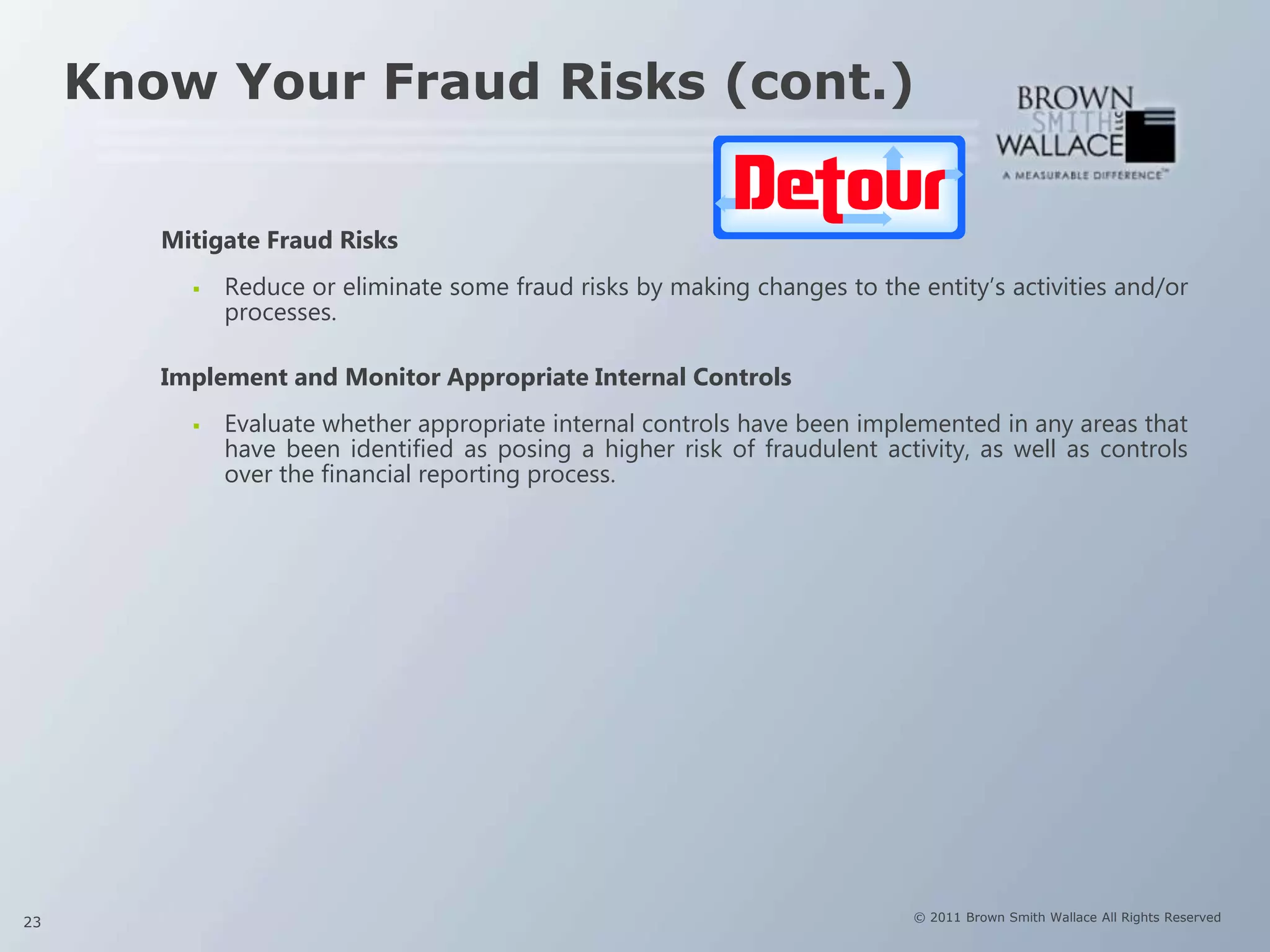 Know Your Fraud Risks (cont.)


        Mitigate Fraud Risks
             Reduce or eliminate some fraud risks by making changes to the entity’s activities and/or
              processes.

        Implement and Monitor Appropriate Internal Controls
             Evaluate whether appropriate internal controls have been implemented in any areas that
              have been identified as posing a higher risk of fraudulent activity, as well as controls
              over the financial reporting process.




23                                                                          © 2011 Brown Smith Wallace All Rights Reserved
 