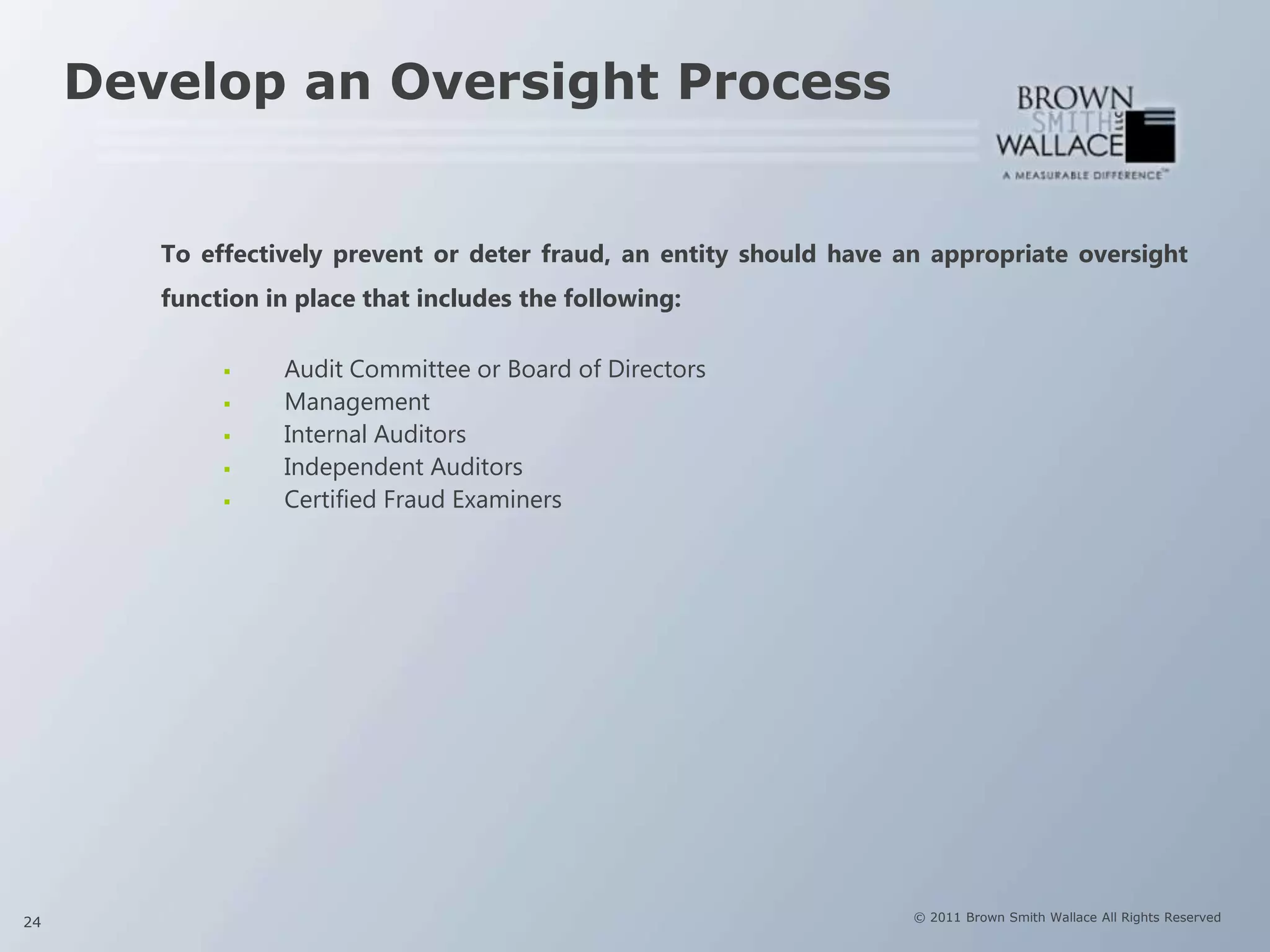 Develop an Oversight Process


        To effectively prevent or deter fraud, an entity should have an appropriate oversight
        function in place that includes the following:

                 Audit Committee or Board of Directors
                 Management
                 Internal Auditors
                 Independent Auditors
                 Certified Fraud Examiners




24                                                                    © 2011 Brown Smith Wallace All Rights Reserved
 