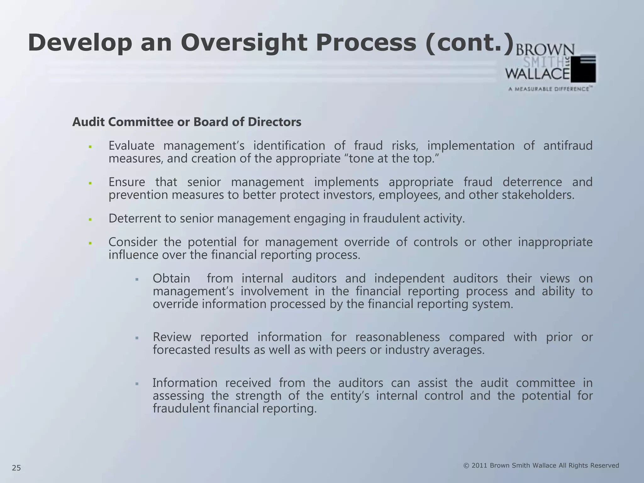 Develop an Oversight Process (cont.)


        Audit Committee or Board of Directors
             Evaluate management’s identification of fraud risks, implementation of antifraud
              measures, and creation of the appropriate “tone at the top.”
             Ensure that senior management implements appropriate fraud deterrence and
              prevention measures to better protect investors, employees, and other stakeholders.
             Deterrent to senior management engaging in fraudulent activity.
             Consider the potential for management override of controls or other inappropriate
              influence over the financial reporting process.
                     Obtain from internal auditors and independent auditors their views on
                      management’s involvement in the financial reporting process and ability to
                      override information processed by the financial reporting system.

                     Review reported information for reasonableness compared with prior or
                      forecasted results as well as with peers or industry averages.

                     Information received from the auditors can assist the audit committee in
                      assessing the strength of the entity’s internal control and the potential for
                      fraudulent financial reporting.



25                                                                          © 2011 Brown Smith Wallace All Rights Reserved
 