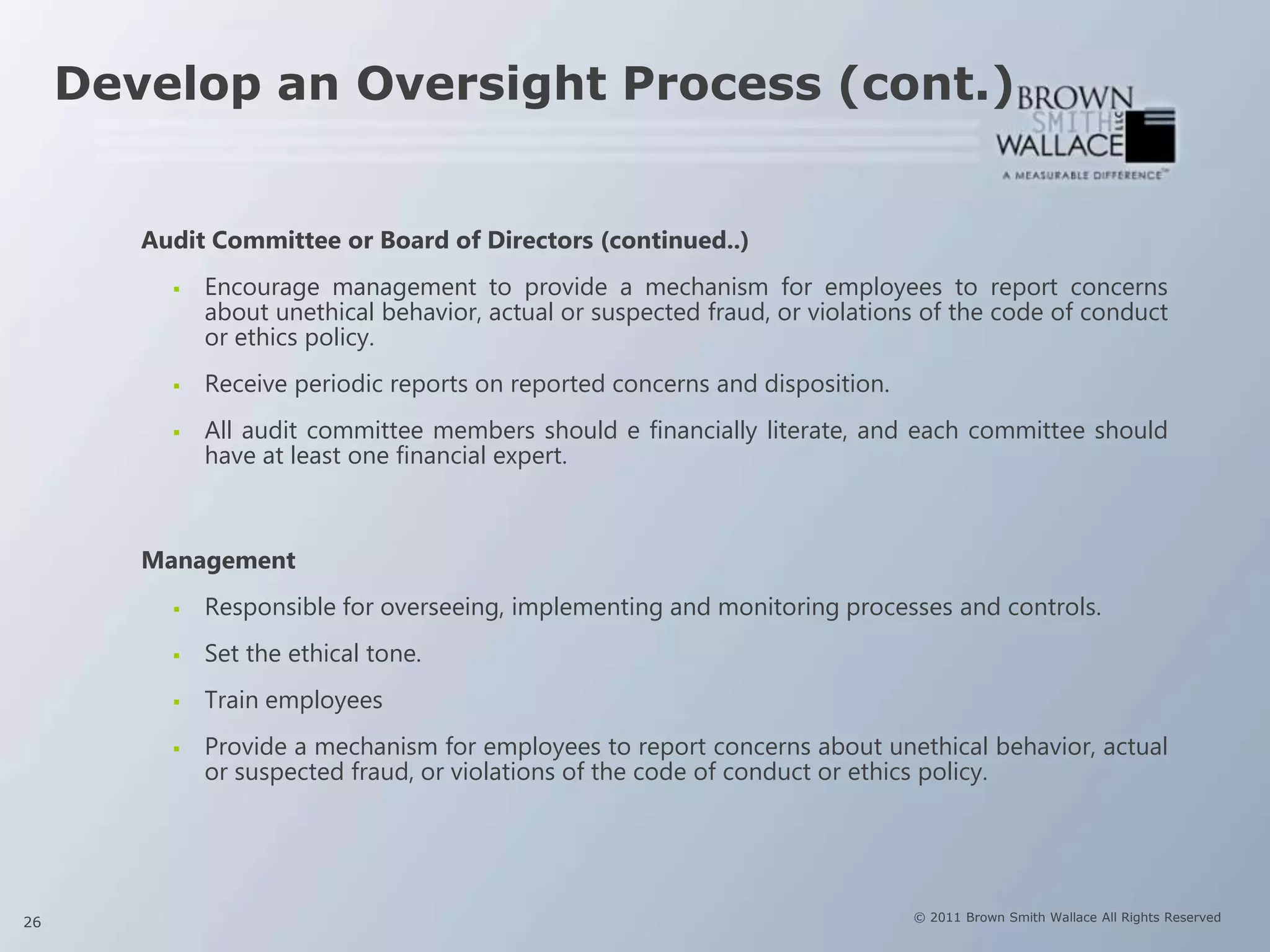 Develop an Oversight Process (cont.)


        Audit Committee or Board of Directors (continued..)
             Encourage management to provide a mechanism for employees to report concerns
              about unethical behavior, actual or suspected fraud, or violations of the code of conduct
              or ethics policy.
             Receive periodic reports on reported concerns and disposition.
             All audit committee members should e financially literate, and each committee should
              have at least one financial expert.



        Management
             Responsible for overseeing, implementing and monitoring processes and controls.
             Set the ethical tone.
             Train employees
             Provide a mechanism for employees to report concerns about unethical behavior, actual
              or suspected fraud, or violations of the code of conduct or ethics policy.




26                                                                             © 2011 Brown Smith Wallace All Rights Reserved
 