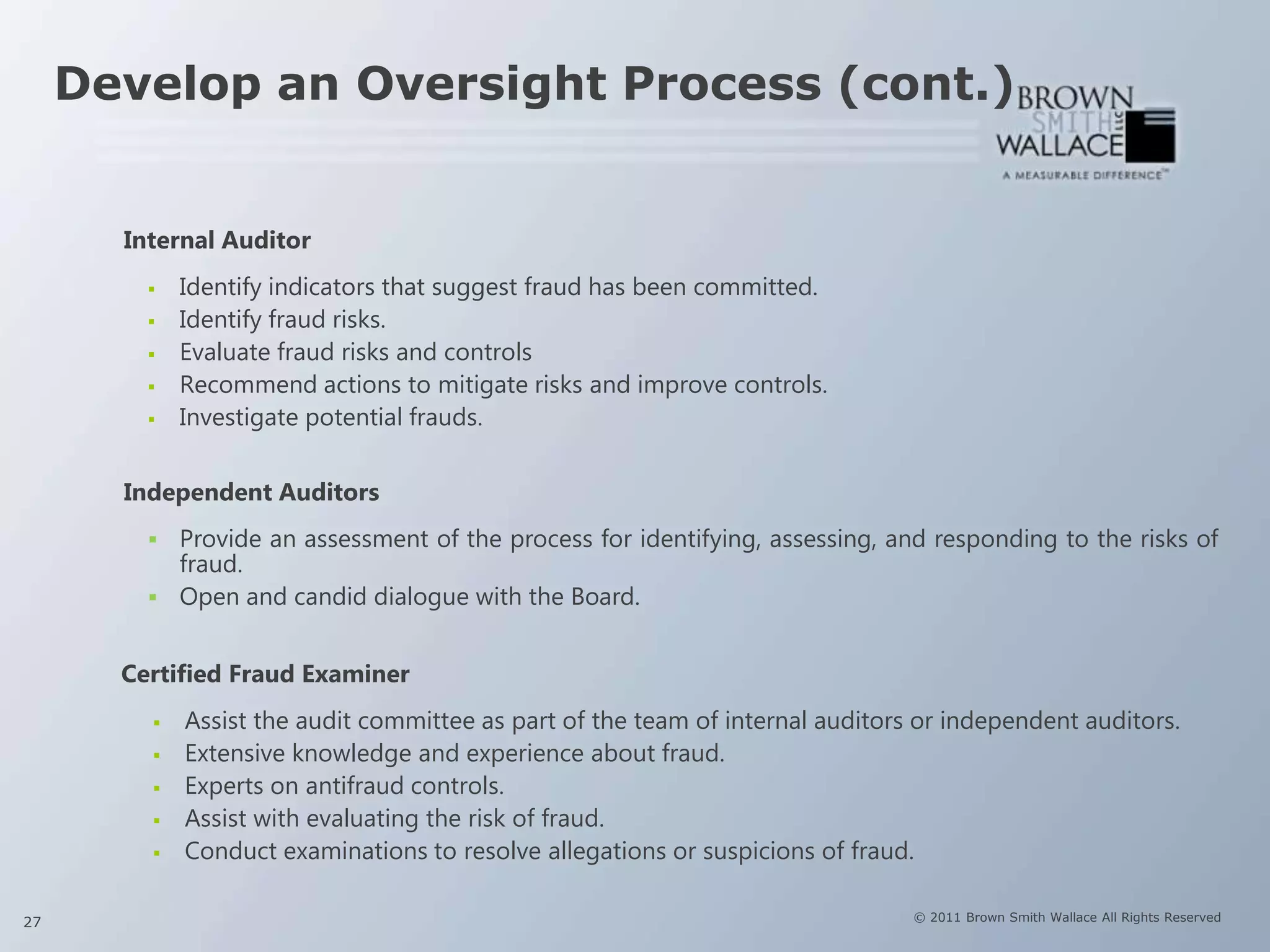 Develop an Oversight Process (cont.)


       Internal Auditor
            Identify indicators that suggest fraud has been committed.
            Identify fraud risks.
            Evaluate fraud risks and controls
            Recommend actions to mitigate risks and improve controls.
            Investigate potential frauds.


       Independent Auditors
          Provide an assessment of the process for identifying, assessing, and responding to the risks of
           fraud.
          Open and candid dialogue with the Board.


       Certified Fraud Examiner
            Assist the audit committee as part of the team of internal auditors or independent auditors.
            Extensive knowledge and experience about fraud.
            Experts on antifraud controls.
            Assist with evaluating the risk of fraud.
            Conduct examinations to resolve allegations or suspicions of fraud.

27                                                                              © 2011 Brown Smith Wallace All Rights Reserved
 