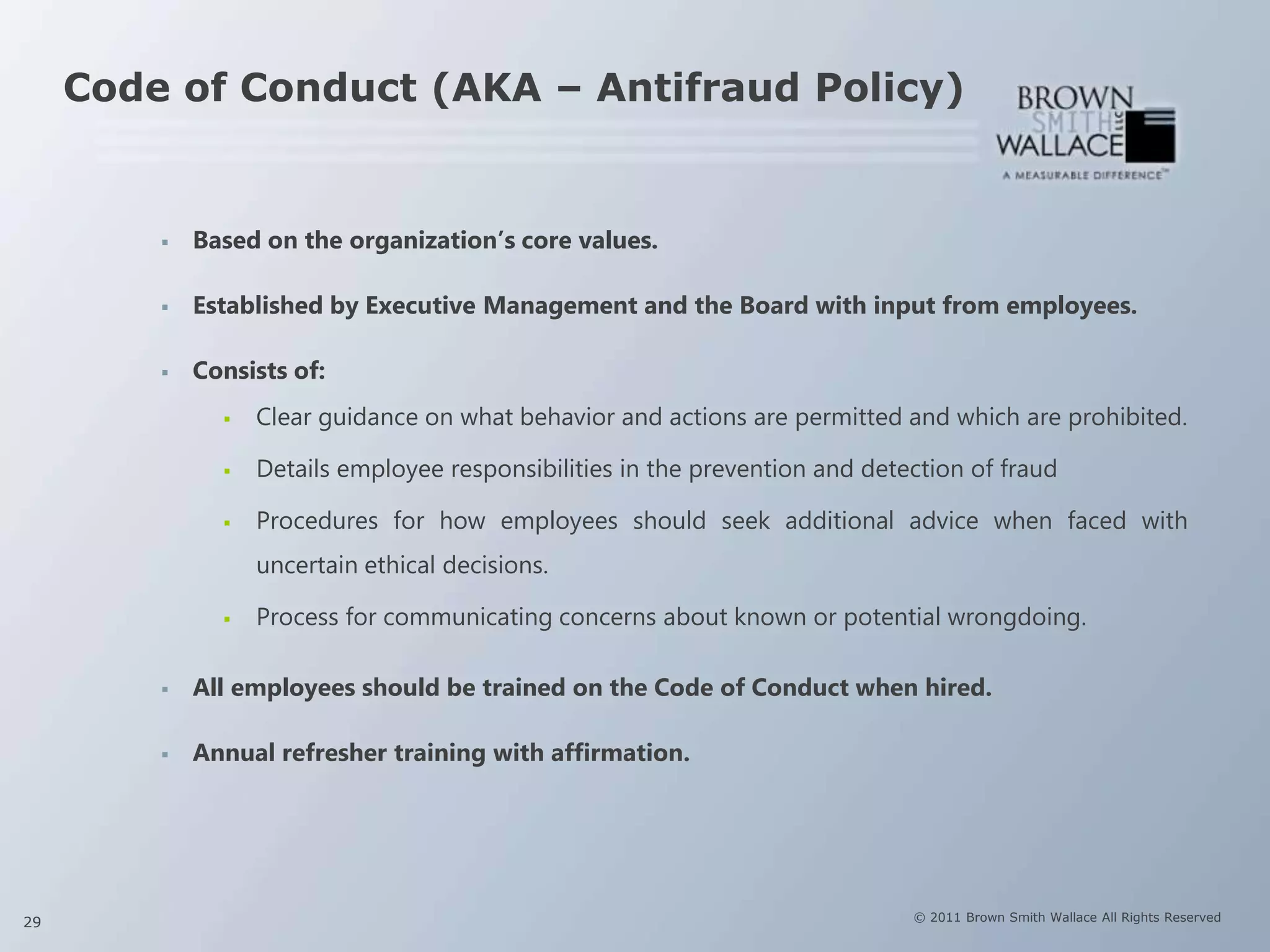 Code of Conduct (AKA – Antifraud Policy)


            Based on the organization‟s core values.

            Established by Executive Management and the Board with input from employees.

            Consists of:
                  Clear guidance on what behavior and actions are permitted and which are prohibited.

                  Details employee responsibilities in the prevention and detection of fraud

                  Procedures for how employees should seek additional advice when faced with
                   uncertain ethical decisions.

                  Process for communicating concerns about known or potential wrongdoing.

            All employees should be trained on the Code of Conduct when hired.

            Annual refresher training with affirmation.




29                                                                             © 2011 Brown Smith Wallace All Rights Reserved
 