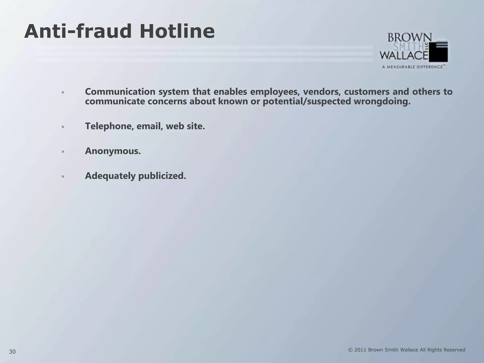 Anti-fraud Hotline


           Communication system that enables employees, vendors, customers and others to
            communicate concerns about known or potential/suspected wrongdoing.

           Telephone, email, web site.

           Anonymous.

           Adequately publicized.




30                                                                 © 2011 Brown Smith Wallace All Rights Reserved
 