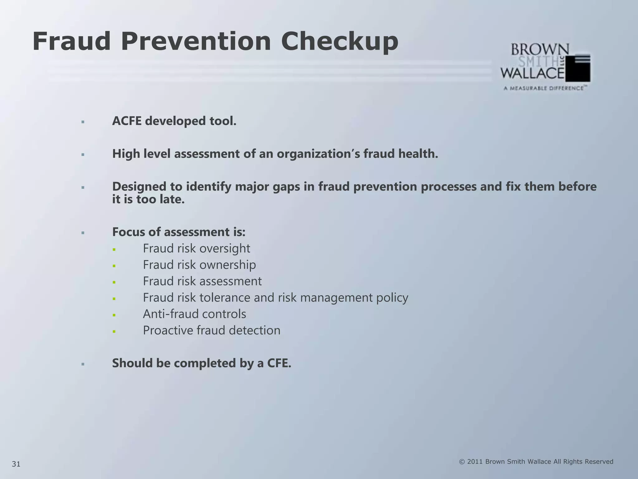 Fraud Prevention Checkup


           ACFE developed tool.

           High level assessment of an organization‟s fraud health.

           Designed to identify major gaps in fraud prevention processes and fix them before
            it is too late.

           Focus of assessment is:
                Fraud risk oversight
                Fraud risk ownership
                Fraud risk assessment
                Fraud risk tolerance and risk management policy
                Anti-fraud controls
                Proactive fraud detection

           Should be completed by a CFE.




31                                                                     © 2011 Brown Smith Wallace All Rights Reserved
 