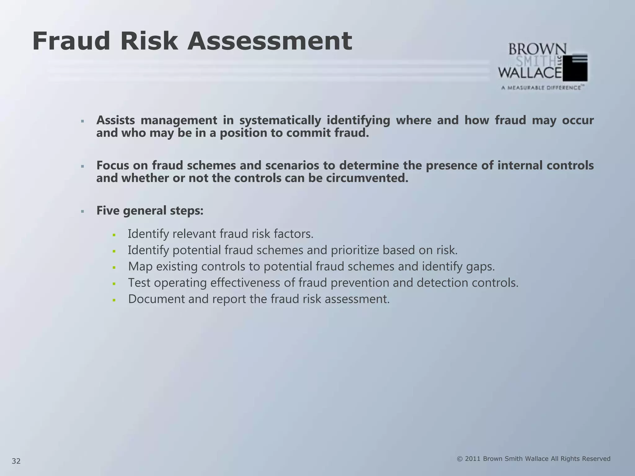 Fraud Risk Assessment


           Assists management in systematically identifying where and how fraud may occur
            and who may be in a position to commit fraud.

           Focus on fraud schemes and scenarios to determine the presence of internal controls
            and whether or not the controls can be circumvented.

           Five general steps:
                 Identify relevant fraud risk factors.
                 Identify potential fraud schemes and prioritize based on risk.
                 Map existing controls to potential fraud schemes and identify gaps.
                 Test operating effectiveness of fraud prevention and detection controls.
                 Document and report the fraud risk assessment.




32                                                                            © 2011 Brown Smith Wallace All Rights Reserved
 