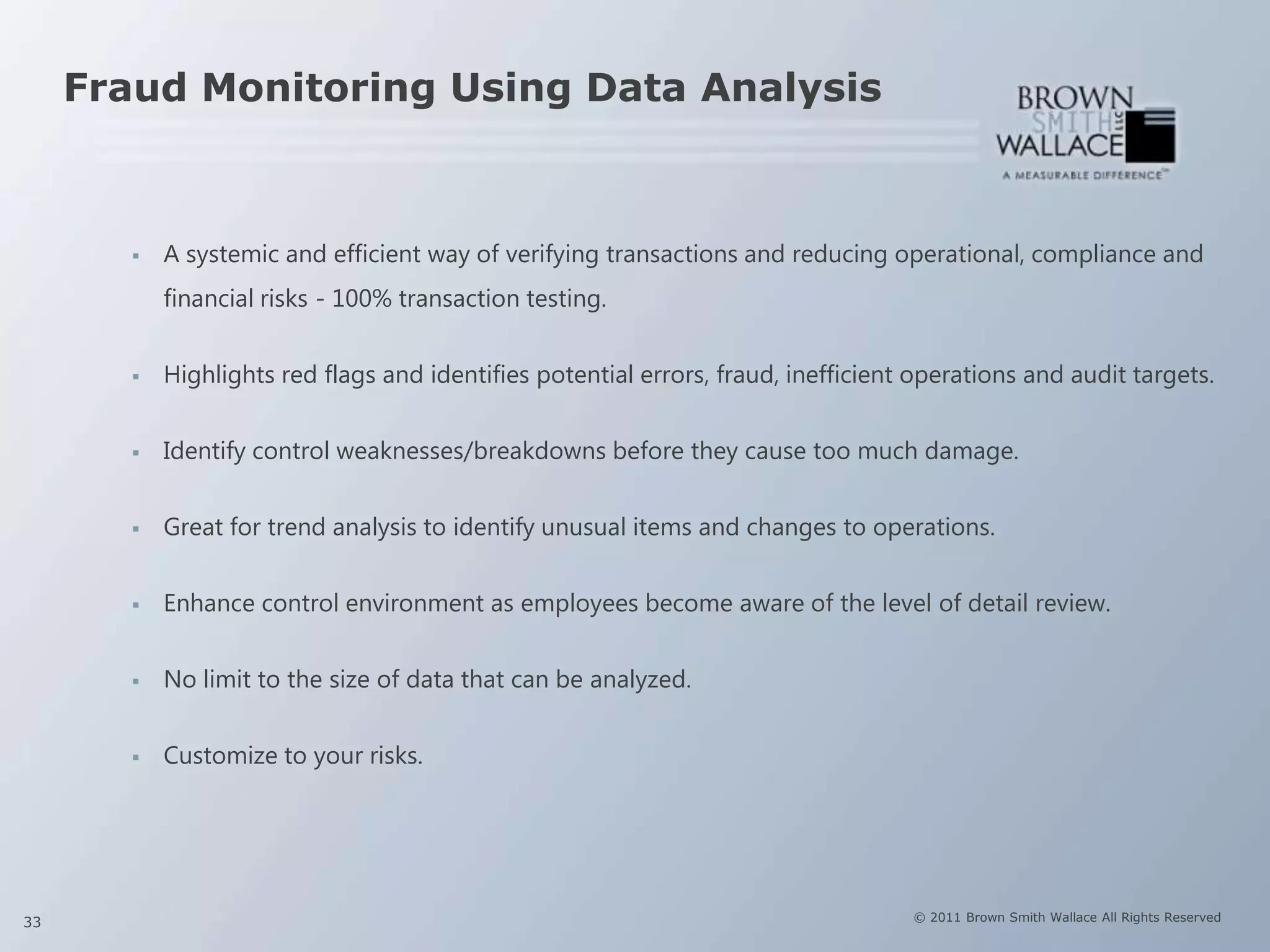 Fraud Monitoring Using Data Analysis



           A systemic and efficient way of verifying transactions and reducing operational, compliance and
            financial risks - 100% transaction testing.


           Highlights red flags and identifies potential errors, fraud, inefficient operations and audit targets.


           Identify control weaknesses/breakdowns before they cause too much damage.


           Great for trend analysis to identify unusual items and changes to operations.


           Enhance control environment as employees become aware of the level of detail review.


           No limit to the size of data that can be analyzed.


           Customize to your risks.




33                                                                                  © 2011 Brown Smith Wallace All Rights Reserved
 