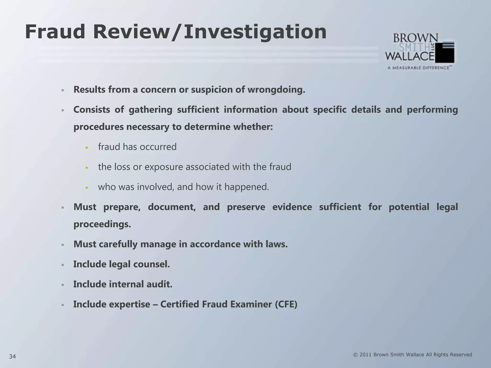 Fraud Review/Investigation

           Results from a concern or suspicion of wrongdoing.

           Consists of gathering sufficient information about specific details and performing
            procedures necessary to determine whether:

                 fraud has occurred

                 the loss or exposure associated with the fraud

                 who was involved, and how it happened.

           Must prepare, document, and preserve evidence sufficient for potential legal
            proceedings.

           Must carefully manage in accordance with laws.

           Include legal counsel.

           Include internal audit.

           Include expertise – Certified Fraud Examiner (CFE)




34                                                                     © 2011 Brown Smith Wallace All Rights Reserved
 
